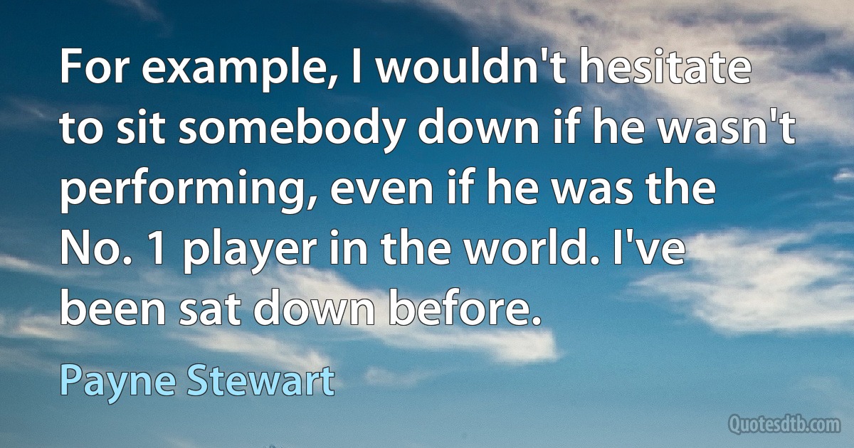 For example, I wouldn't hesitate to sit somebody down if he wasn't performing, even if he was the No. 1 player in the world. I've been sat down before. (Payne Stewart)