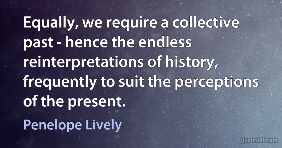 Equally, we require a collective past - hence the endless reinterpretations of history, frequently to suit the perceptions of the present. (Penelope Lively)