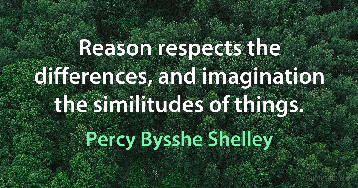 Reason respects the differences, and imagination the similitudes of things. (Percy Bysshe Shelley)