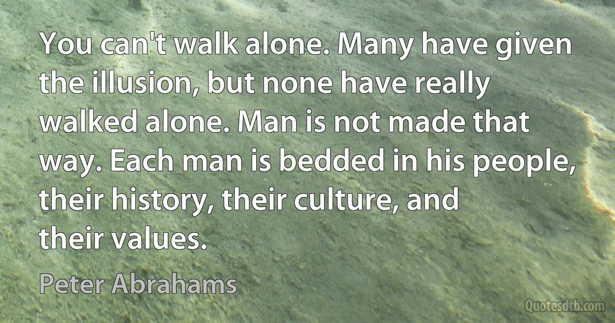 You can't walk alone. Many have given the illusion, but none have really walked alone. Man is not made that way. Each man is bedded in his people, their history, their culture, and their values. (Peter Abrahams)