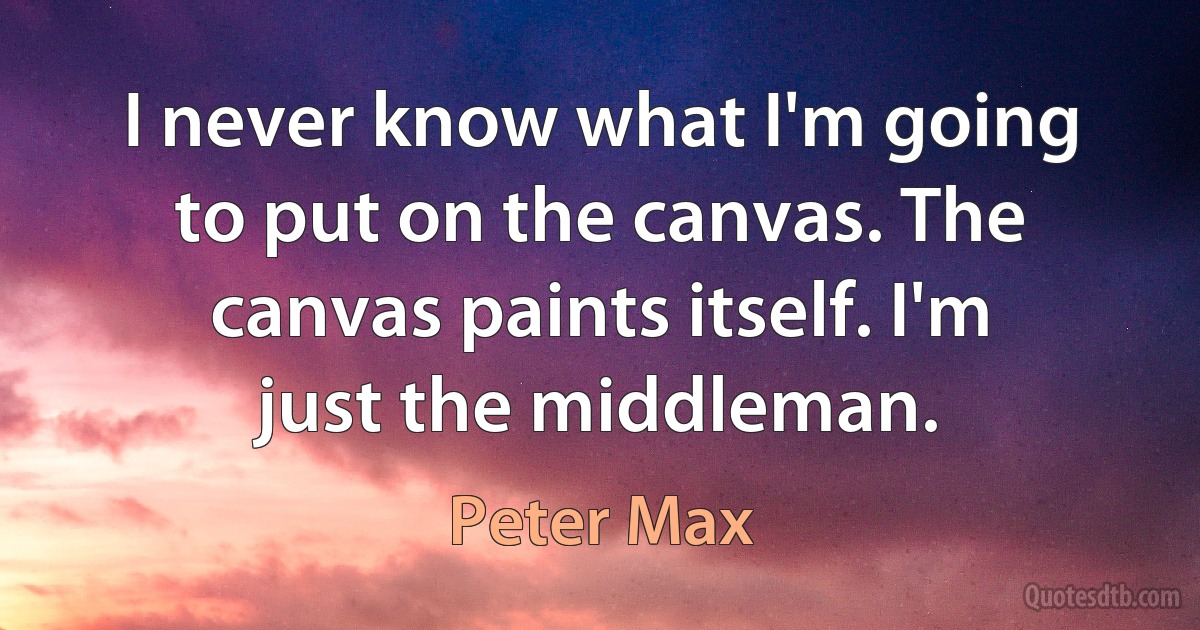 I never know what I'm going to put on the canvas. The canvas paints itself. I'm just the middleman. (Peter Max)