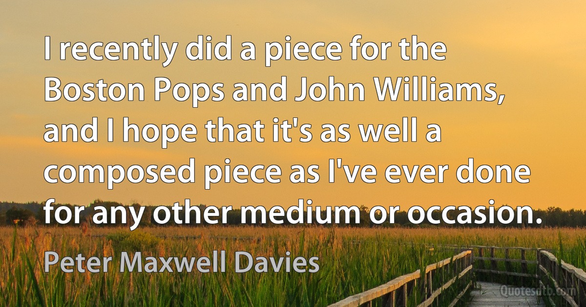 I recently did a piece for the Boston Pops and John Williams, and I hope that it's as well a composed piece as I've ever done for any other medium or occasion. (Peter Maxwell Davies)