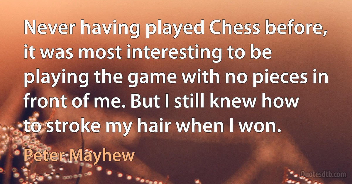 Never having played Chess before, it was most interesting to be playing the game with no pieces in front of me. But I still knew how to stroke my hair when I won. (Peter Mayhew)