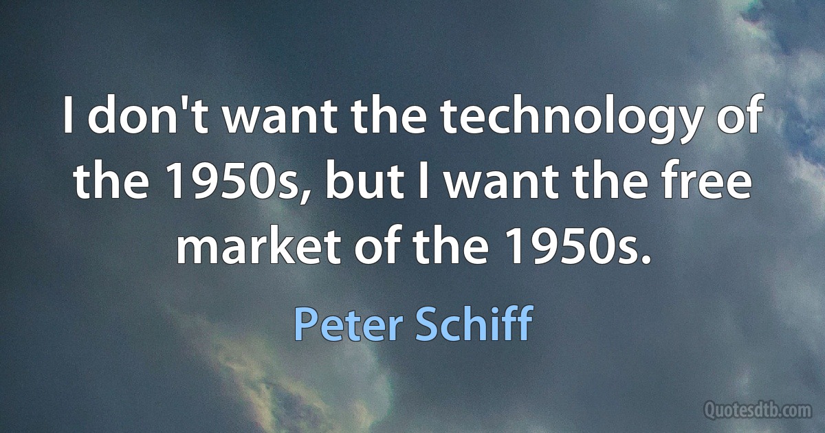 I don't want the technology of the 1950s, but I want the free market of the 1950s. (Peter Schiff)