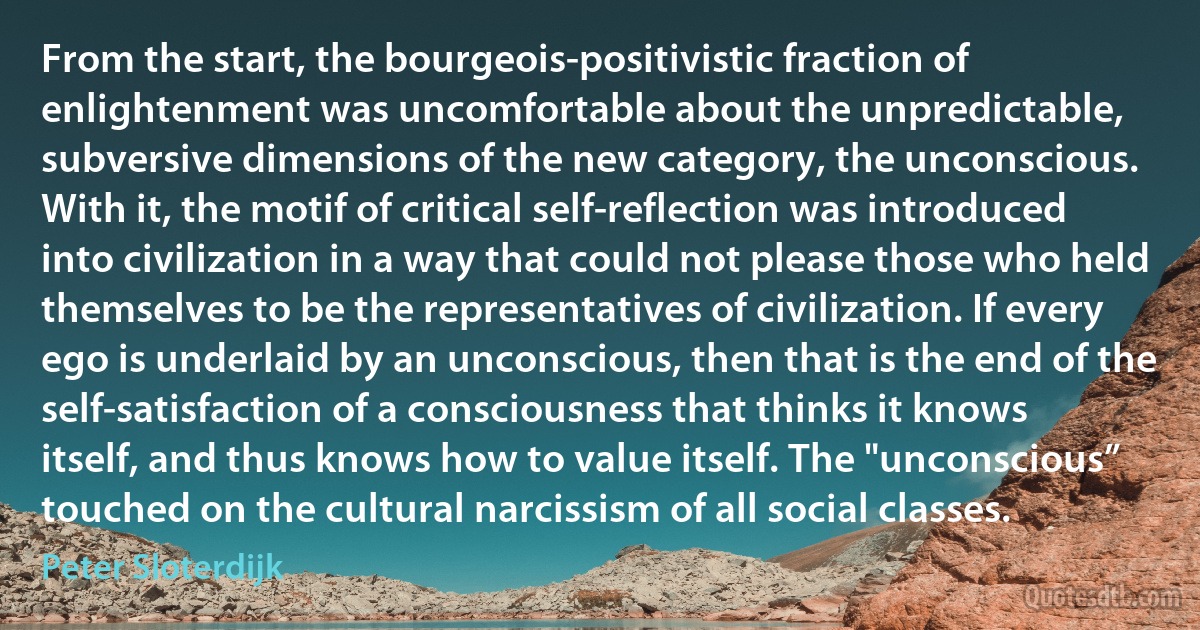 From the start, the bourgeois-positivistic fraction of enlightenment was uncomfortable about the unpredictable, subversive dimensions of the new category, the unconscious. With it, the motif of critical self-reflection was introduced into civilization in a way that could not please those who held themselves to be the representatives of civilization. If every ego is underlaid by an unconscious, then that is the end of the self-satisfaction of a consciousness that thinks it knows itself, and thus knows how to value itself. The "unconscious” touched on the cultural narcissism of all social classes. (Peter Sloterdijk)