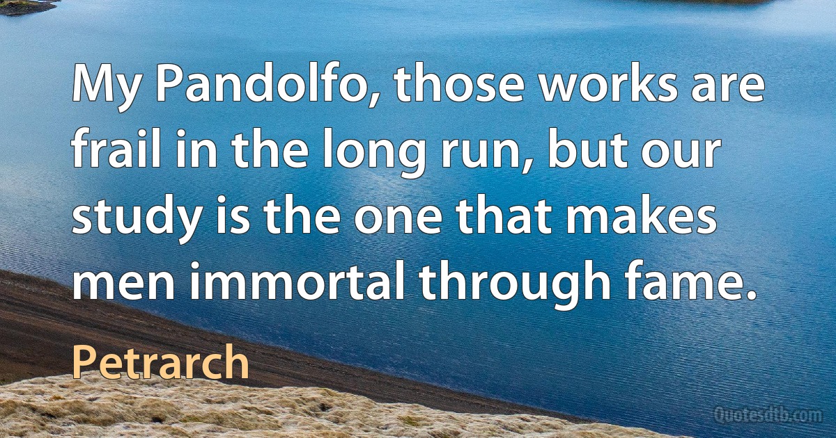 My Pandolfo, those works are frail in the long run, but our study is the one that makes men immortal through fame. (Petrarch)