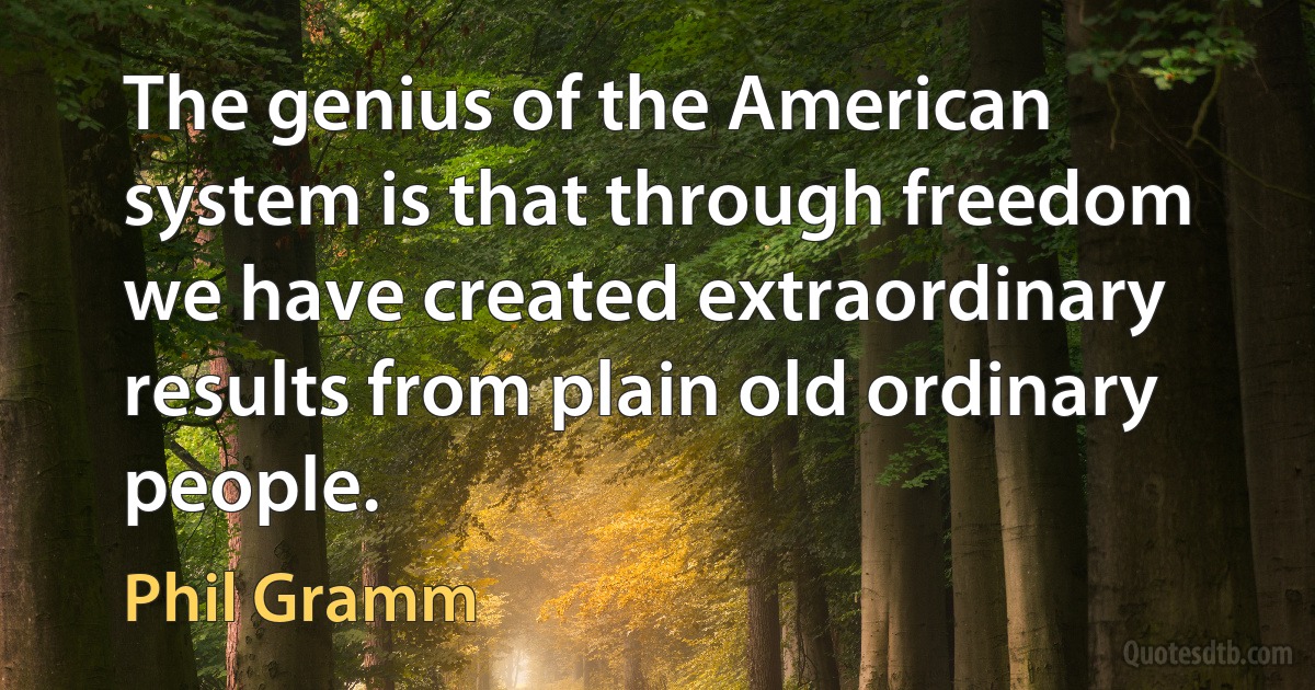 The genius of the American system is that through freedom we have created extraordinary results from plain old ordinary people. (Phil Gramm)