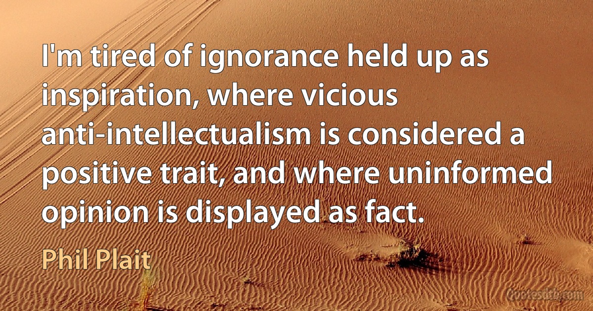 I'm tired of ignorance held up as inspiration, where vicious anti-intellectualism is considered a positive trait, and where uninformed opinion is displayed as fact. (Phil Plait)