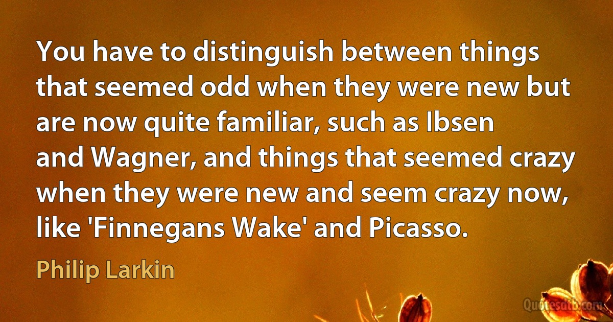 You have to distinguish between things that seemed odd when they were new but are now quite familiar, such as Ibsen and Wagner, and things that seemed crazy when they were new and seem crazy now, like 'Finnegans Wake' and Picasso. (Philip Larkin)