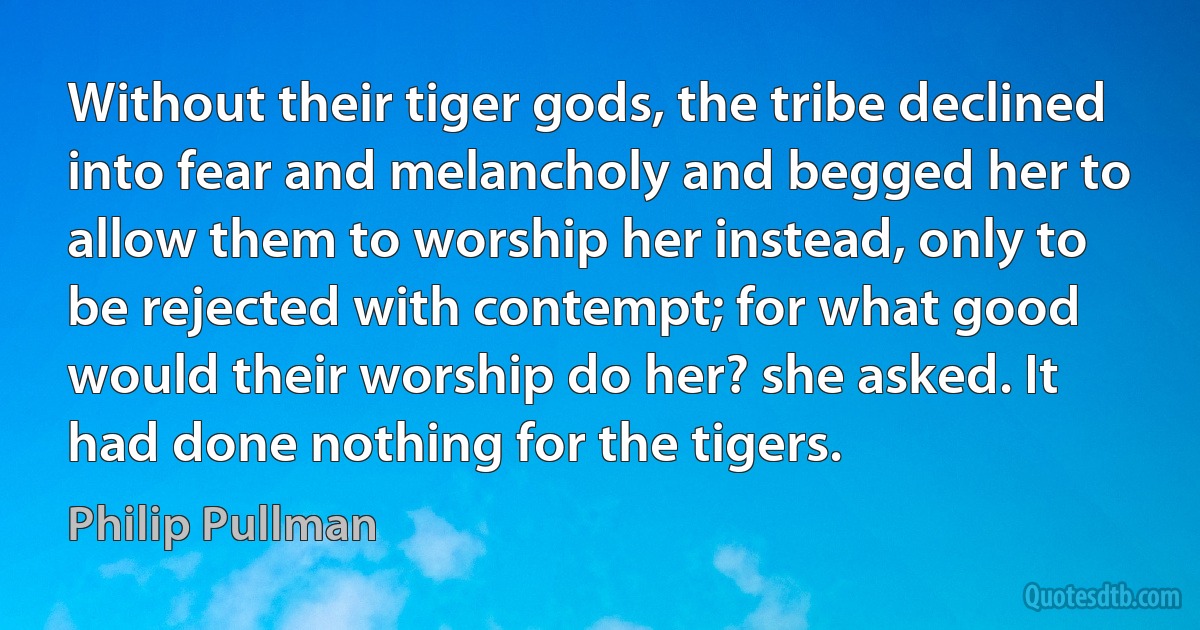 Without their tiger gods, the tribe declined into fear and melancholy and begged her to allow them to worship her instead, only to be rejected with contempt; for what good would their worship do her? she asked. It had done nothing for the tigers. (Philip Pullman)