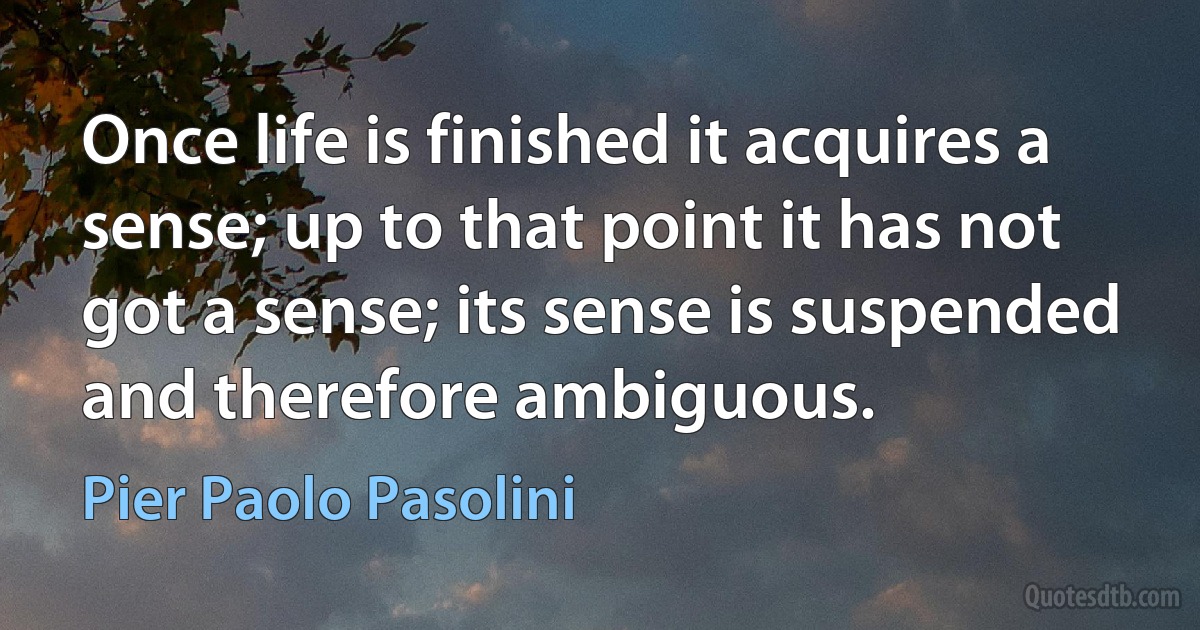 Once life is finished it acquires a sense; up to that point it has not got a sense; its sense is suspended and therefore ambiguous. (Pier Paolo Pasolini)