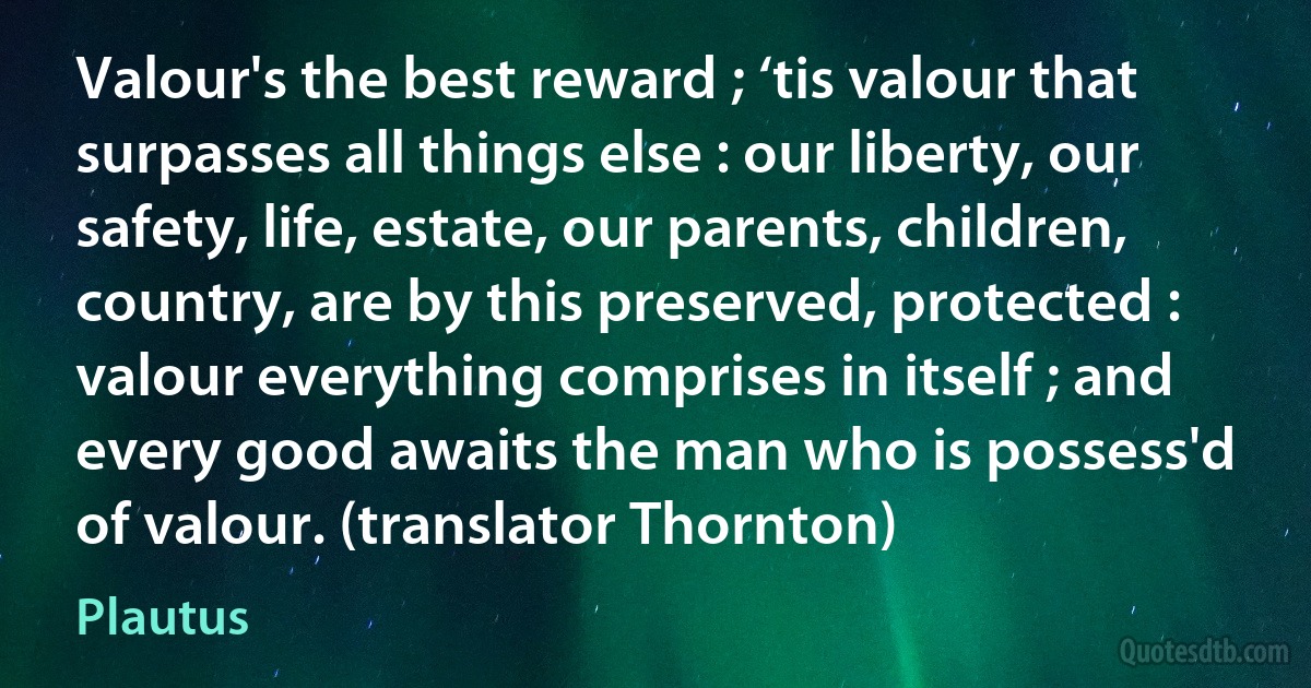 Valour's the best reward ; ‘tis valour that surpasses all things else : our liberty, our safety, life, estate, our parents, children, country, are by this preserved, protected : valour everything comprises in itself ; and every good awaits the man who is possess'd of valour. (translator Thornton) (Plautus)