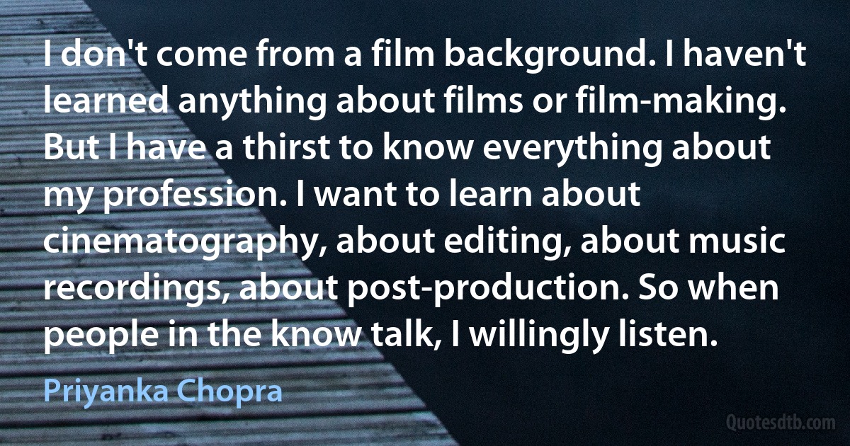 I don't come from a film background. I haven't learned anything about films or film-making. But I have a thirst to know everything about my profession. I want to learn about cinematography, about editing, about music recordings, about post-production. So when people in the know talk, I willingly listen. (Priyanka Chopra)