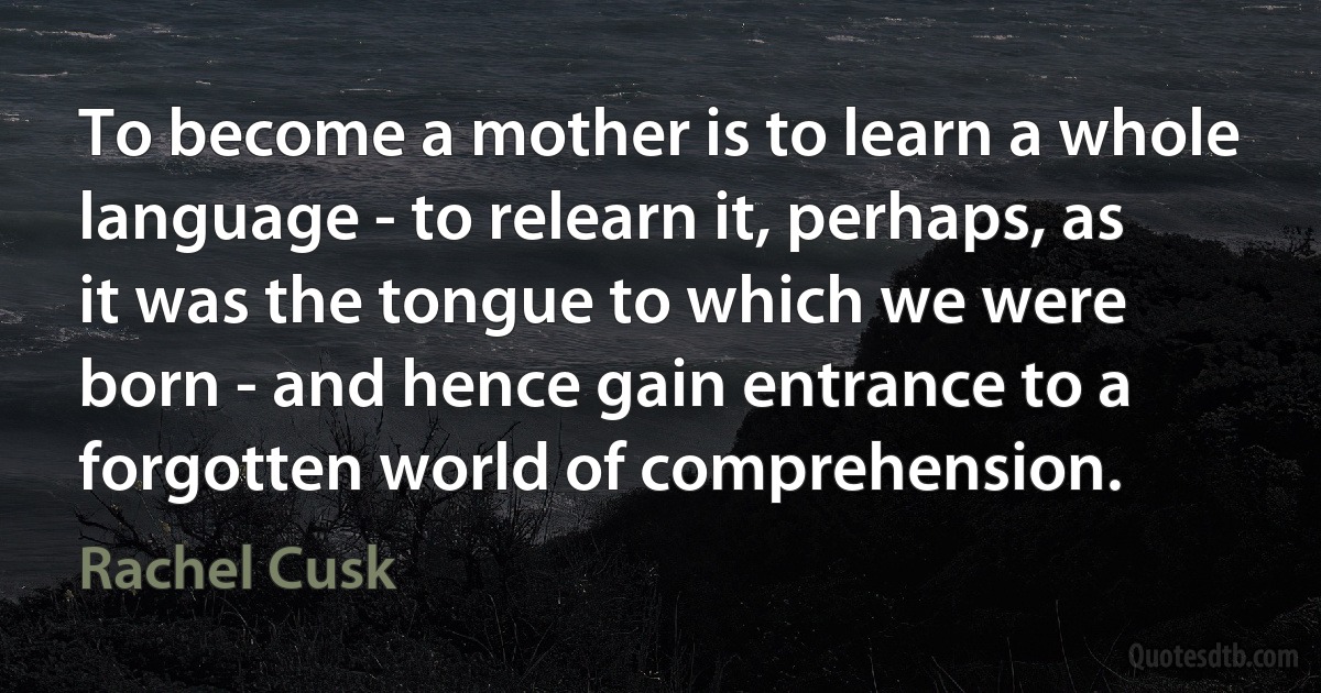 To become a mother is to learn a whole language - to relearn it, perhaps, as it was the tongue to which we were born - and hence gain entrance to a forgotten world of comprehension. (Rachel Cusk)