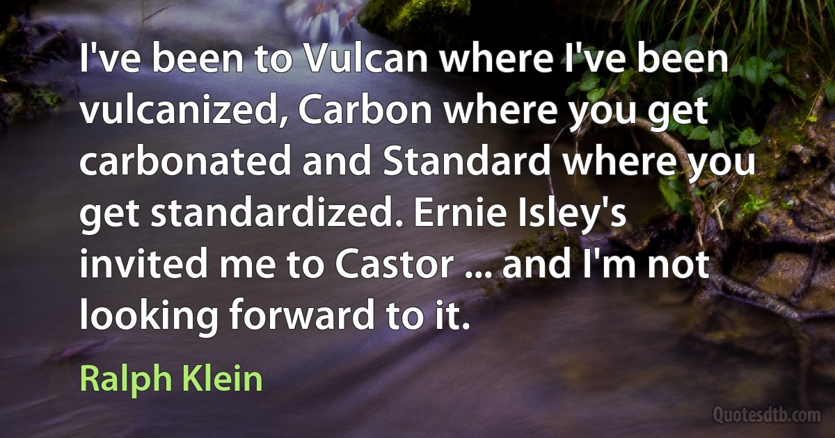 I've been to Vulcan where I've been vulcanized, Carbon where you get carbonated and Standard where you get standardized. Ernie Isley's invited me to Castor ... and I'm not looking forward to it. (Ralph Klein)