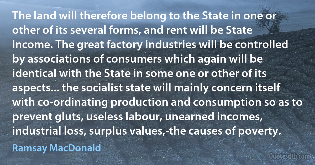 The land will therefore belong to the State in one or other of its several forms, and rent will be State income. The great factory industries will be controlled by associations of consumers which again will be identical with the State in some one or other of its aspects... the socialist state will mainly concern itself with co-ordinating production and consumption so as to prevent gluts, useless labour, unearned incomes, industrial loss, surplus values,-the causes of poverty. (Ramsay MacDonald)