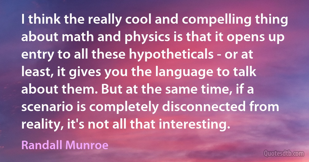 I think the really cool and compelling thing about math and physics is that it opens up entry to all these hypotheticals - or at least, it gives you the language to talk about them. But at the same time, if a scenario is completely disconnected from reality, it's not all that interesting. (Randall Munroe)