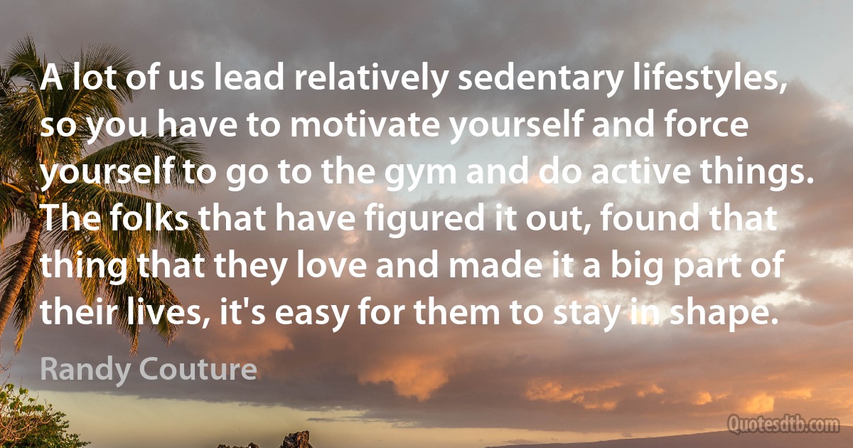 A lot of us lead relatively sedentary lifestyles, so you have to motivate yourself and force yourself to go to the gym and do active things. The folks that have figured it out, found that thing that they love and made it a big part of their lives, it's easy for them to stay in shape. (Randy Couture)