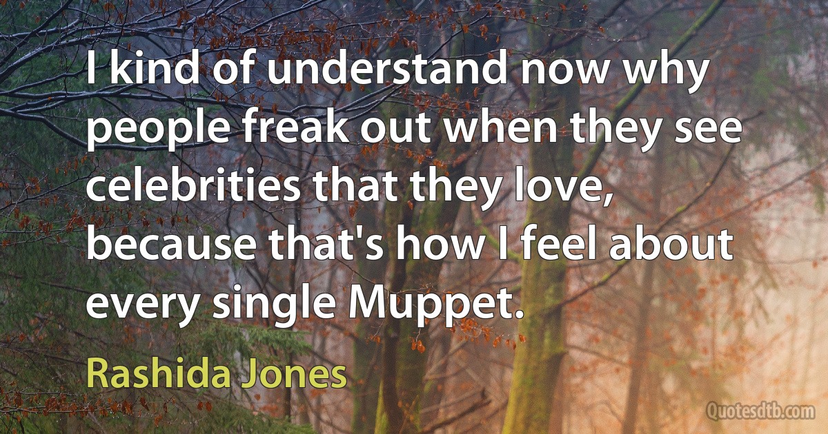 I kind of understand now why people freak out when they see celebrities that they love, because that's how I feel about every single Muppet. (Rashida Jones)