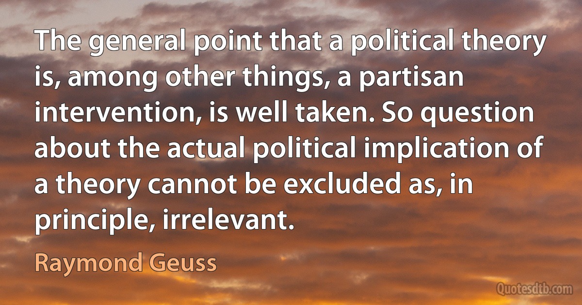 The general point that a political theory is, among other things, a partisan intervention, is well taken. So question about the actual political implication of a theory cannot be excluded as, in principle, irrelevant. (Raymond Geuss)