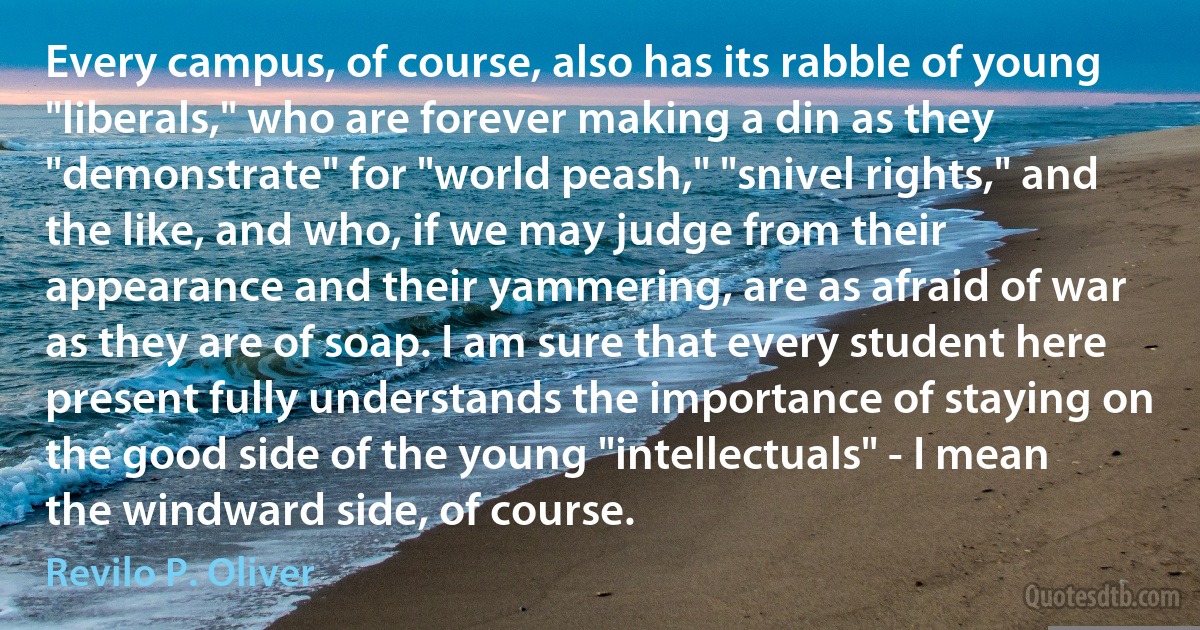 Every campus, of course, also has its rabble of young "liberals," who are forever making a din as they "demonstrate" for "world peash," "snivel rights," and the like, and who, if we may judge from their appearance and their yammering, are as afraid of war as they are of soap. I am sure that every student here present fully understands the importance of staying on the good side of the young "intellectuals" - I mean the windward side, of course. (Revilo P. Oliver)