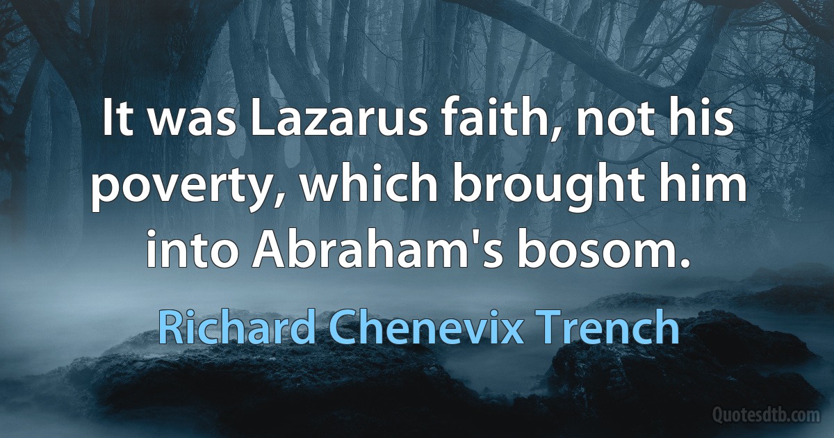 It was Lazarus faith, not his poverty, which brought him into Abraham's bosom. (Richard Chenevix Trench)