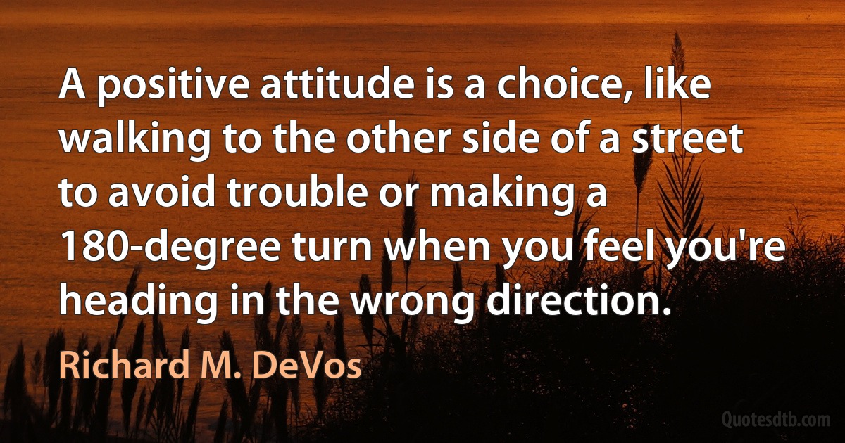 A positive attitude is a choice, like walking to the other side of a street to avoid trouble or making a 180-degree turn when you feel you're heading in the wrong direction. (Richard M. DeVos)