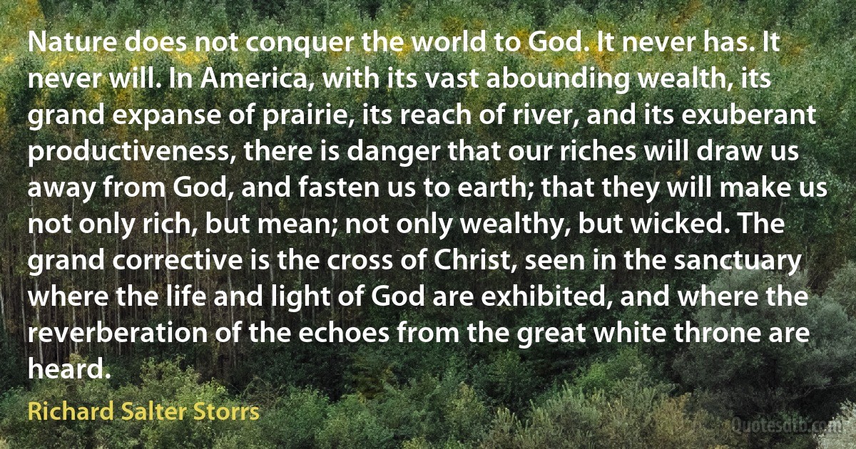 Nature does not conquer the world to God. It never has. It never will. In America, with its vast abounding wealth, its grand expanse of prairie, its reach of river, and its exuberant productiveness, there is danger that our riches will draw us away from God, and fasten us to earth; that they will make us not only rich, but mean; not only wealthy, but wicked. The grand corrective is the cross of Christ, seen in the sanctuary where the life and light of God are exhibited, and where the reverberation of the echoes from the great white throne are heard. (Richard Salter Storrs)