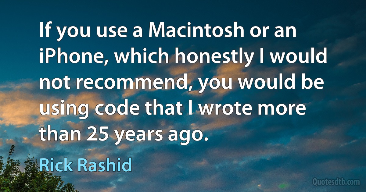 If you use a Macintosh or an iPhone, which honestly I would not recommend, you would be using code that I wrote more than 25 years ago. (Rick Rashid)