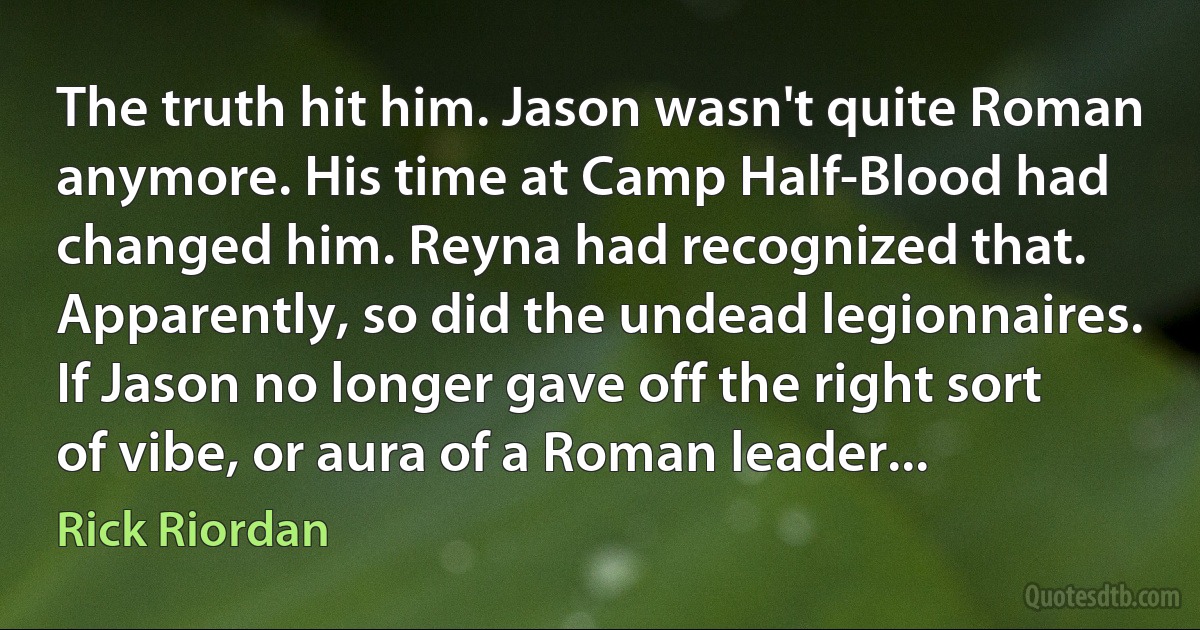 The truth hit him. Jason wasn't quite Roman anymore. His time at Camp Half-Blood had changed him. Reyna had recognized that. Apparently, so did the undead legionnaires. If Jason no longer gave off the right sort of vibe, or aura of a Roman leader... (Rick Riordan)