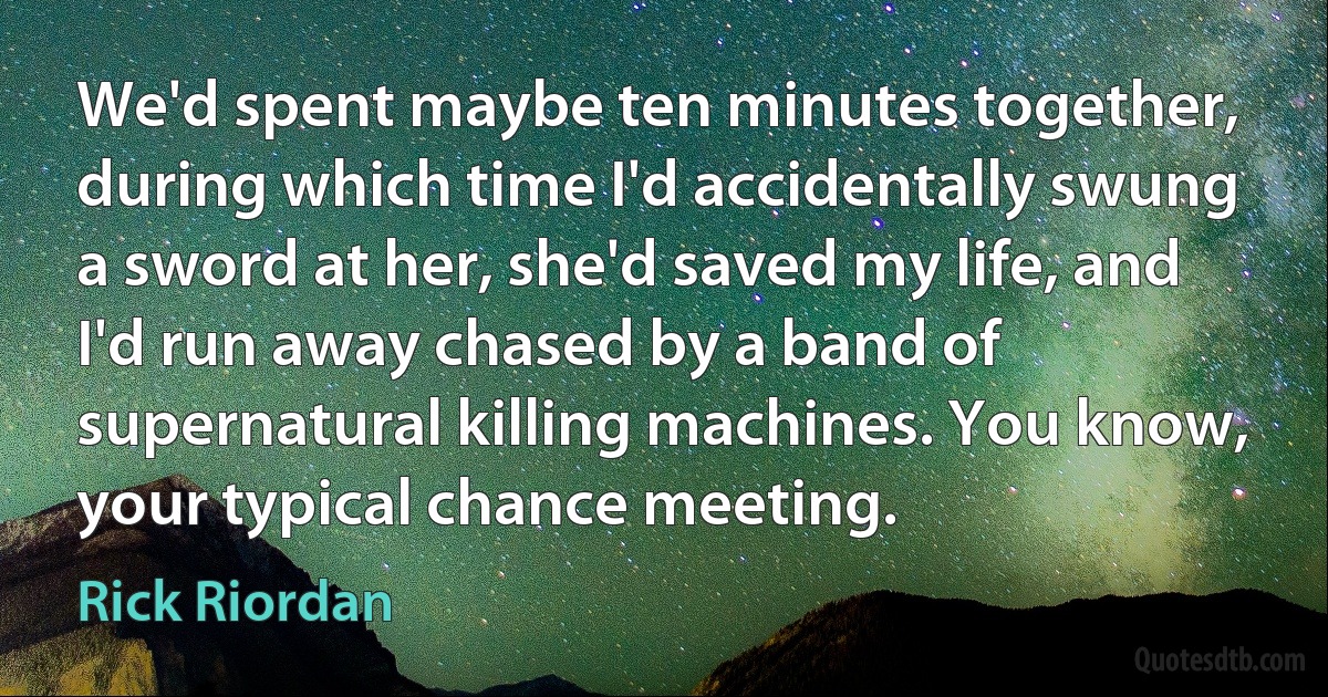 We'd spent maybe ten minutes together, during which time I'd accidentally swung a sword at her, she'd saved my life, and I'd run away chased by a band of supernatural killing machines. You know, your typical chance meeting. (Rick Riordan)