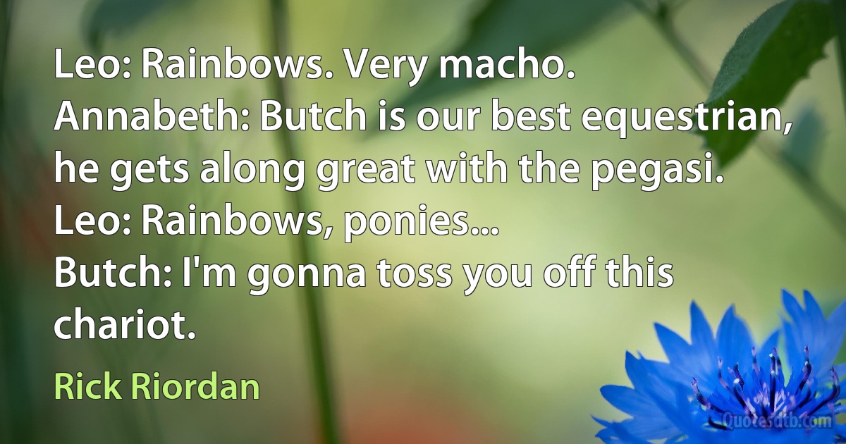 Leo: Rainbows. Very macho.
Annabeth: Butch is our best equestrian, he gets along great with the pegasi.
Leo: Rainbows, ponies...
Butch: I'm gonna toss you off this chariot. (Rick Riordan)