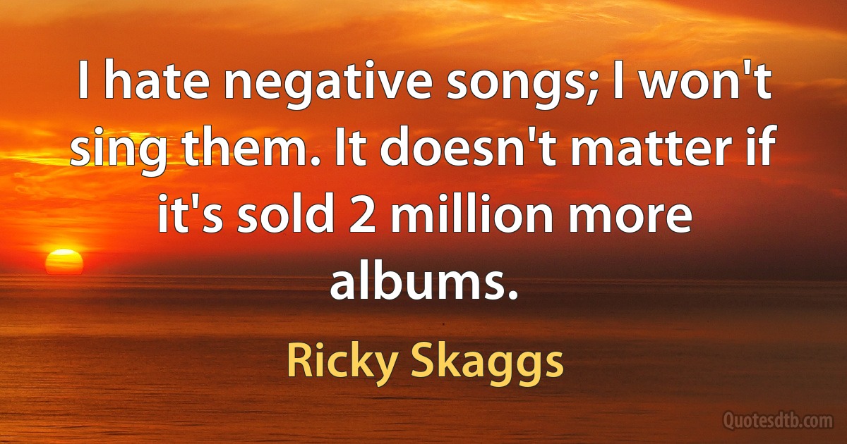 I hate negative songs; I won't sing them. It doesn't matter if it's sold 2 million more albums. (Ricky Skaggs)