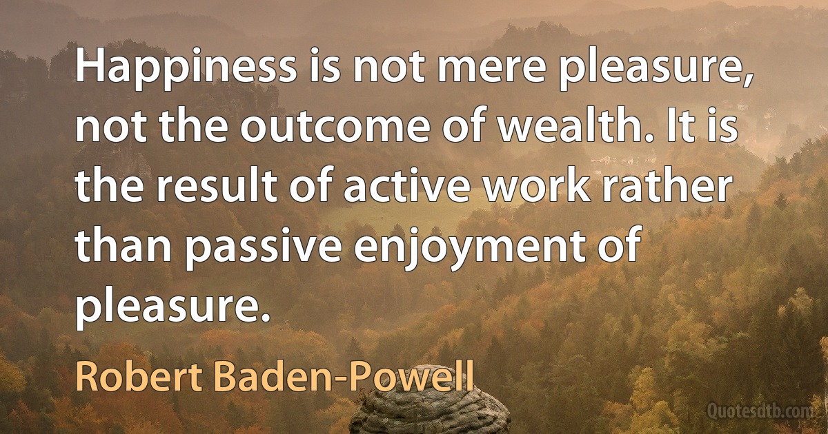 Happiness is not mere pleasure, not the outcome of wealth. It is the result of active work rather than passive enjoyment of pleasure. (Robert Baden-Powell)