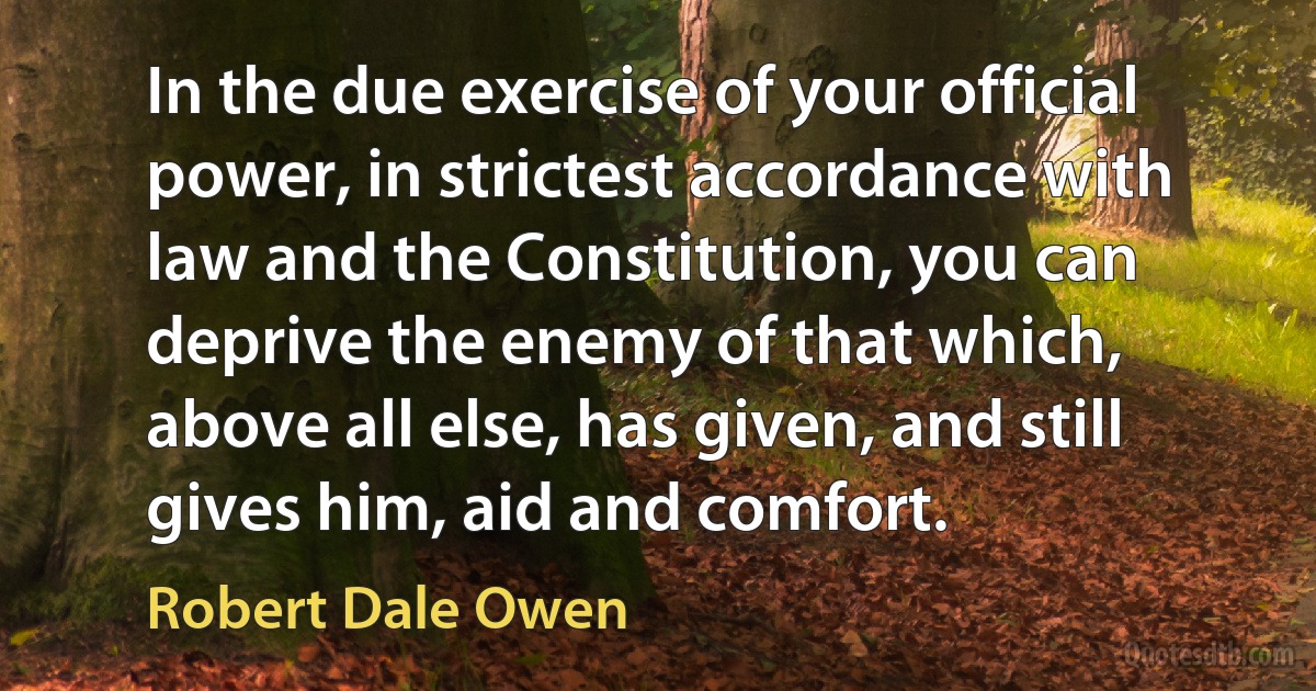 In the due exercise of your official power, in strictest accordance with law and the Constitution, you can deprive the enemy of that which, above all else, has given, and still gives him, aid and comfort. (Robert Dale Owen)