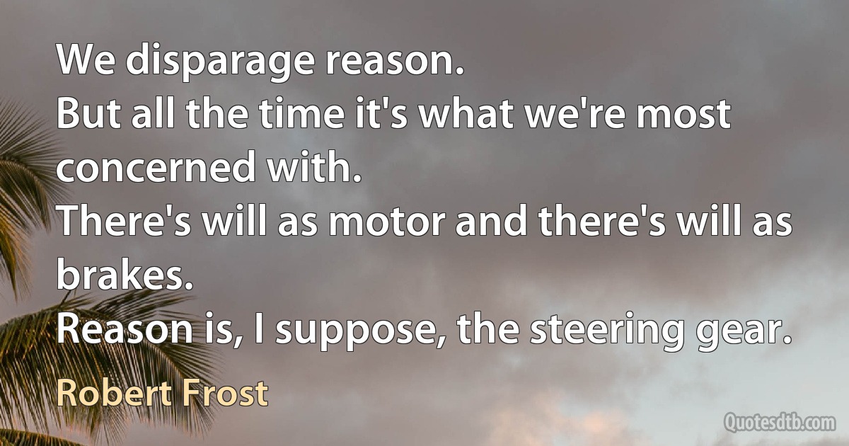 We disparage reason.
But all the time it's what we're most concerned with.
There's will as motor and there's will as brakes.
Reason is, I suppose, the steering gear. (Robert Frost)