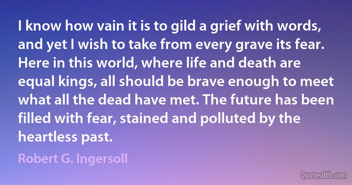 I know how vain it is to gild a grief with words, and yet I wish to take from every grave its fear. Here in this world, where life and death are equal kings, all should be brave enough to meet what all the dead have met. The future has been filled with fear, stained and polluted by the heartless past. (Robert G. Ingersoll)