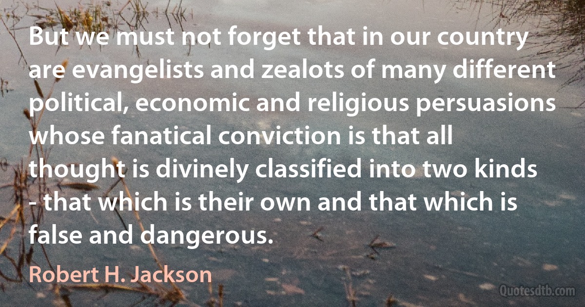 But we must not forget that in our country are evangelists and zealots of many different political, economic and religious persuasions whose fanatical conviction is that all thought is divinely classified into two kinds - that which is their own and that which is false and dangerous. (Robert H. Jackson)