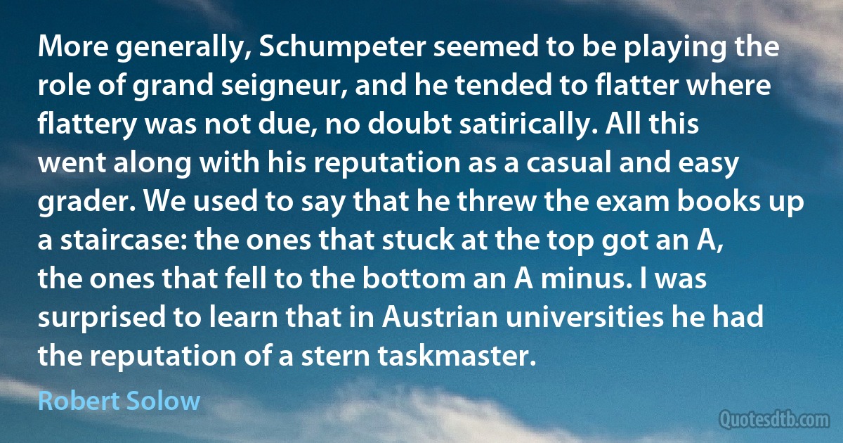 More generally, Schumpeter seemed to be playing the role of grand seigneur, and he tended to flatter where flattery was not due, no doubt satirically. All this went along with his reputation as a casual and easy grader. We used to say that he threw the exam books up a staircase: the ones that stuck at the top got an A, the ones that fell to the bottom an A minus. I was surprised to learn that in Austrian universities he had the reputation of a stern taskmaster. (Robert Solow)