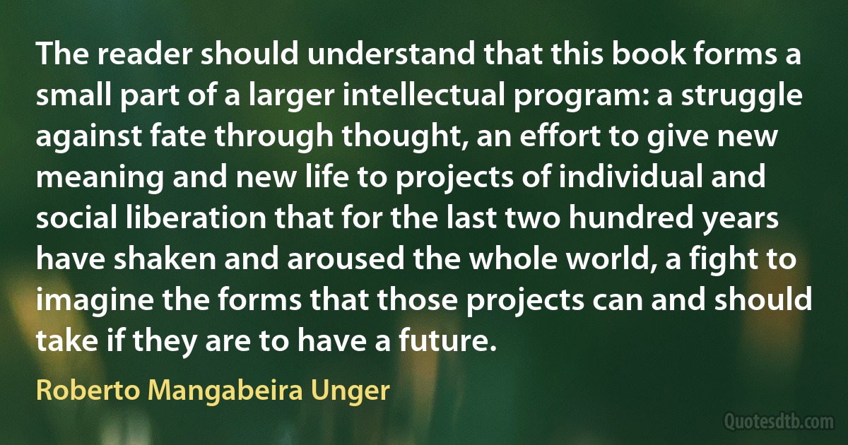 The reader should understand that this book forms a small part of a larger intellectual program: a struggle against fate through thought, an effort to give new meaning and new life to projects of individual and social liberation that for the last two hundred years have shaken and aroused the whole world, a fight to imagine the forms that those projects can and should take if they are to have a future. (Roberto Mangabeira Unger)