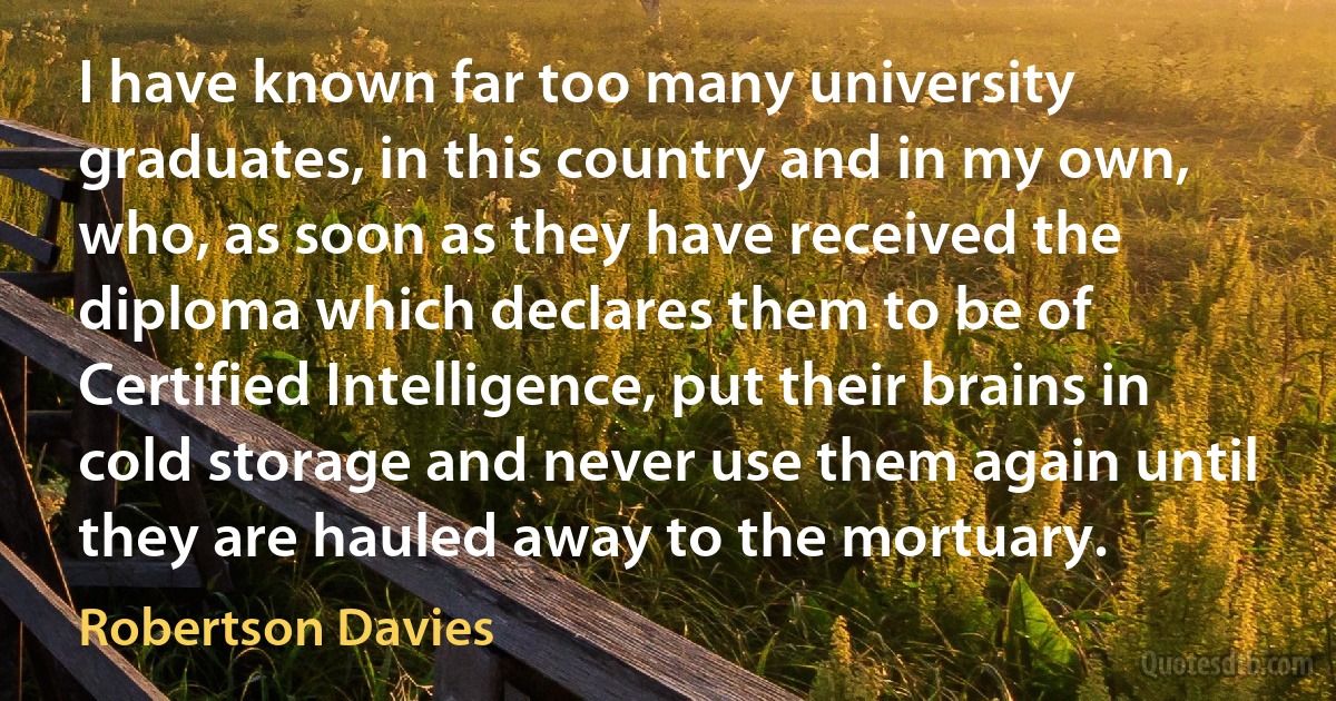 I have known far too many university graduates, in this country and in my own, who, as soon as they have received the diploma which declares them to be of Certified Intelligence, put their brains in cold storage and never use them again until they are hauled away to the mortuary. (Robertson Davies)