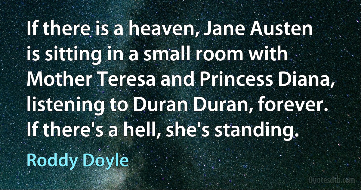 If there is a heaven, Jane Austen is sitting in a small room with Mother Teresa and Princess Diana, listening to Duran Duran, forever. If there's a hell, she's standing. (Roddy Doyle)