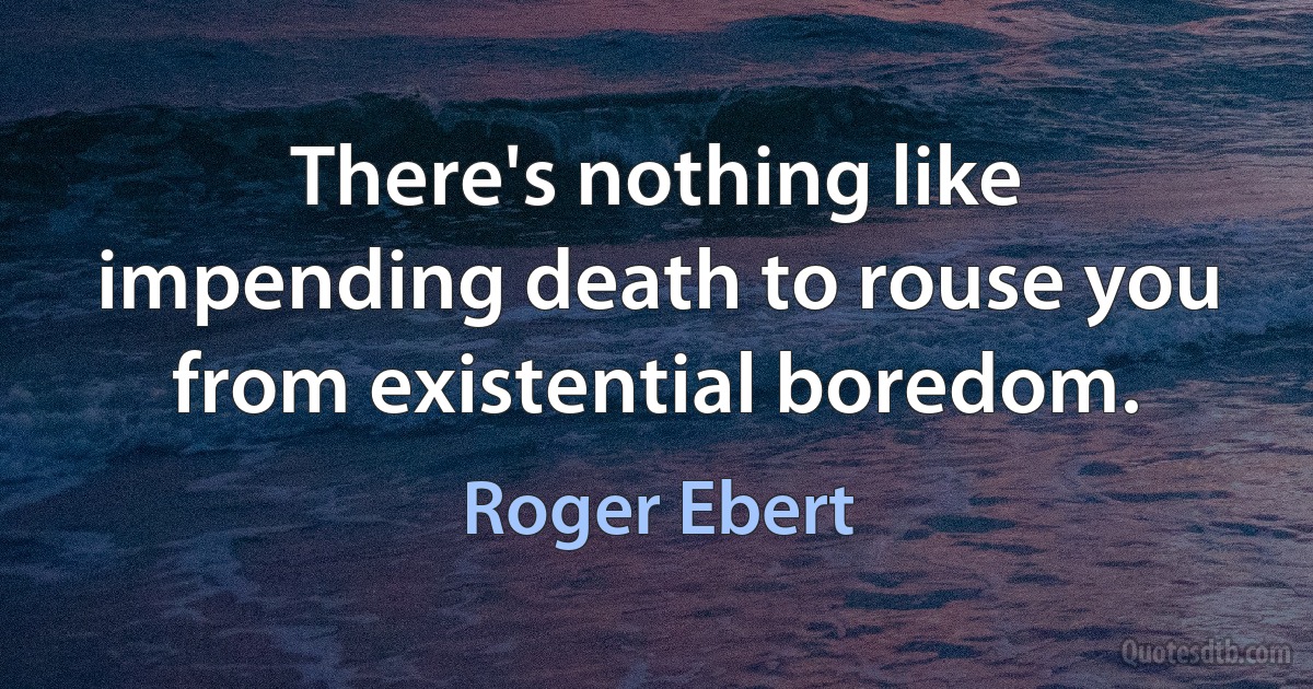 There's nothing like impending death to rouse you from existential boredom. (Roger Ebert)