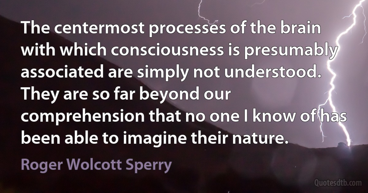 The centermost processes of the brain with which consciousness is presumably associated are simply not understood. They are so far beyond our comprehension that no one I know of has been able to imagine their nature. (Roger Wolcott Sperry)