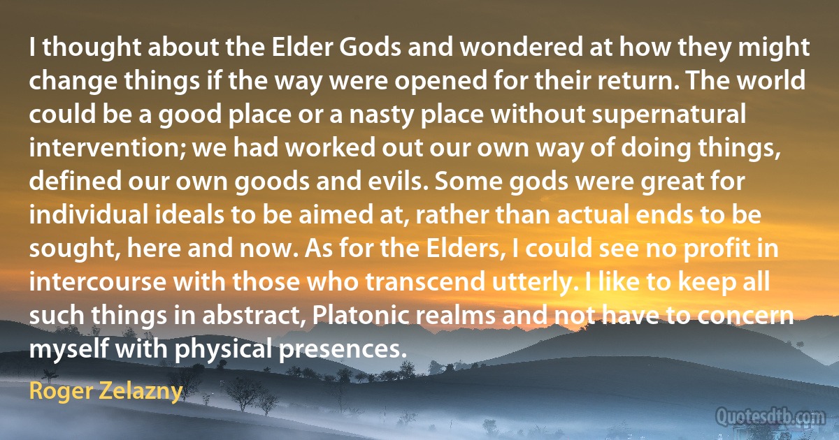 I thought about the Elder Gods and wondered at how they might change things if the way were opened for their return. The world could be a good place or a nasty place without supernatural intervention; we had worked out our own way of doing things, defined our own goods and evils. Some gods were great for individual ideals to be aimed at, rather than actual ends to be sought, here and now. As for the Elders, I could see no profit in intercourse with those who transcend utterly. I like to keep all such things in abstract, Platonic realms and not have to concern myself with physical presences. (Roger Zelazny)