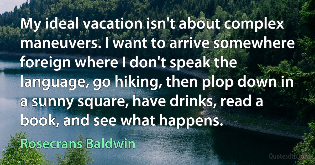 My ideal vacation isn't about complex maneuvers. I want to arrive somewhere foreign where I don't speak the language, go hiking, then plop down in a sunny square, have drinks, read a book, and see what happens. (Rosecrans Baldwin)