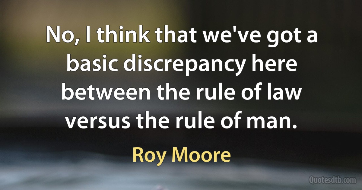 No, I think that we've got a basic discrepancy here between the rule of law versus the rule of man. (Roy Moore)