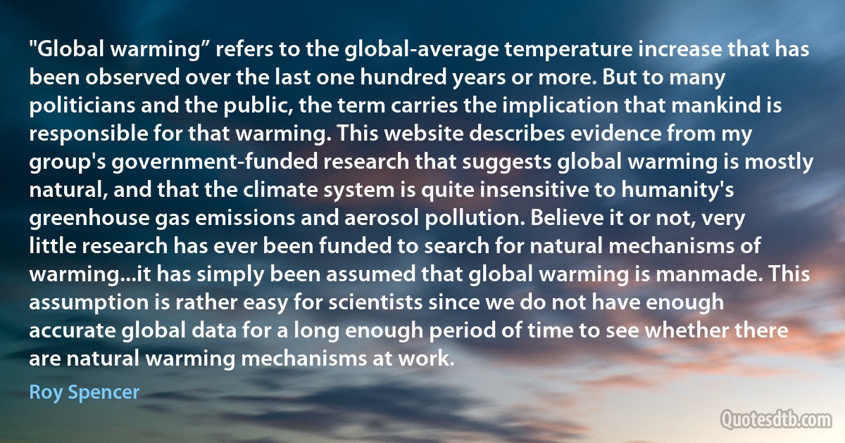 "Global warming” refers to the global-average temperature increase that has been observed over the last one hundred years or more. But to many politicians and the public, the term carries the implication that mankind is responsible for that warming. This website describes evidence from my group's government-funded research that suggests global warming is mostly natural, and that the climate system is quite insensitive to humanity's greenhouse gas emissions and aerosol pollution. Believe it or not, very little research has ever been funded to search for natural mechanisms of warming...it has simply been assumed that global warming is manmade. This assumption is rather easy for scientists since we do not have enough accurate global data for a long enough period of time to see whether there are natural warming mechanisms at work. (Roy Spencer)