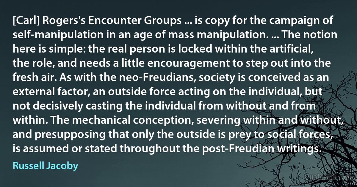 [Carl] Rogers's Encounter Groups ... is copy for the campaign of self-manipulation in an age of mass manipulation. ... The notion here is simple: the real person is locked within the artificial, the role, and needs a little encouragement to step out into the fresh air. As with the neo-Freudians, society is conceived as an external factor, an outside force acting on the individual, but not decisively casting the individual from without and from within. The mechanical conception, severing within and without, and presupposing that only the outside is prey to social forces, is assumed or stated throughout the post-Freudian writings. (Russell Jacoby)