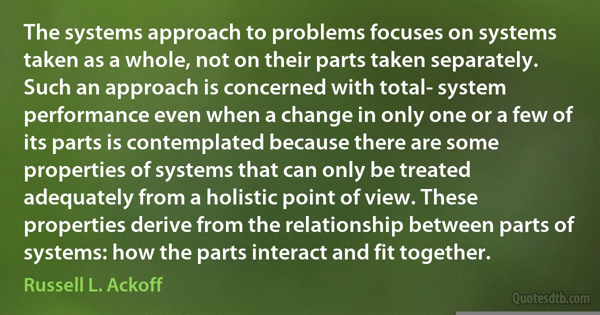 The systems approach to problems focuses on systems taken as a whole, not on their parts taken separately. Such an approach is concerned with total- system performance even when a change in only one or a few of its parts is contemplated because there are some properties of systems that can only be treated adequately from a holistic point of view. These properties derive from the relationship between parts of systems: how the parts interact and fit together. (Russell L. Ackoff)